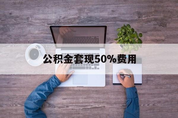 最新公积金套现50%费用方法分析(最方便真实的德清公积金套现需要什么手续方法)