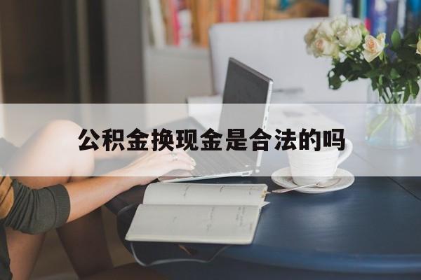 最新公积金换现金是合法的吗方法分析(最方便真实的德清公积金换现金是合法的吗怎么办方法)