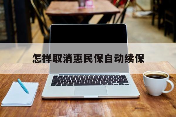 最新怎样取消惠民保自动续保方法分析(最方便真实的德清怎样取消惠民保自动续保业务方法)
