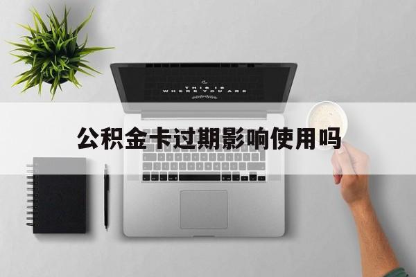 最新公积金卡过期影响使用吗方法分析(最方便真实的德清公积金卡过期影响使用吗怎么办方法)