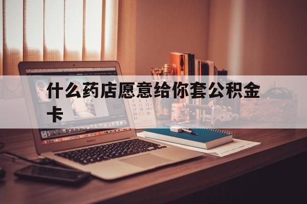 最新什么药店愿意给你套公积金卡方法分析(最方便真实的德清什么药店愿意给你套公积金卡的钱方法)