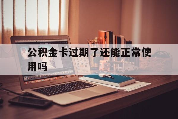 最新公积金卡过期了还能正常使用吗方法分析(最方便真实的德清公积金卡过期了钱还打得上来不?方法)